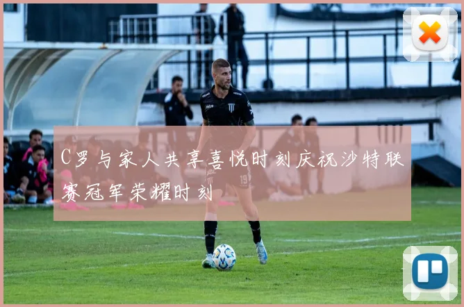 C罗与家人共享喜悦时刻庆祝沙特联赛冠军荣耀时刻