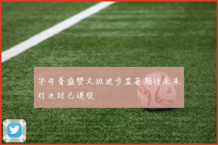 字母哥盛赞文班进步显著期待未来对决时已退役