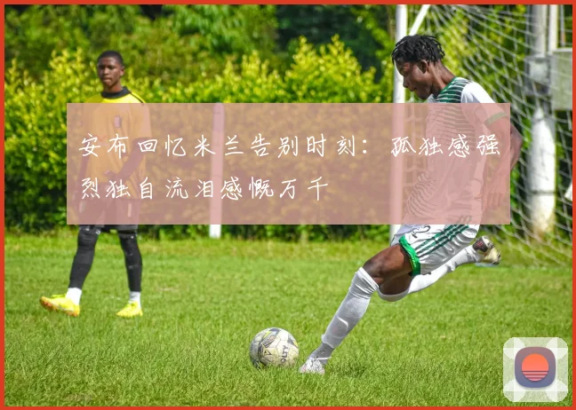 安布回忆米兰告别时刻：孤独感强烈独自流泪感慨万千
