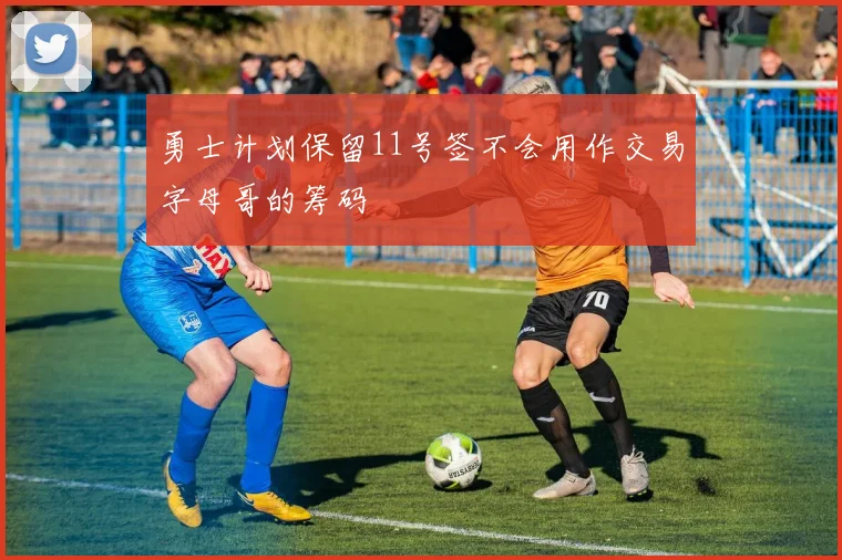 勇士计划保留11号签不会用作交易字母哥的筹码