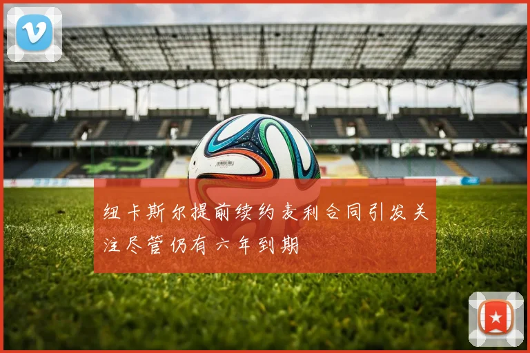 纽卡斯尔提前续约麦利合同引发关注尽管仍有六年到期