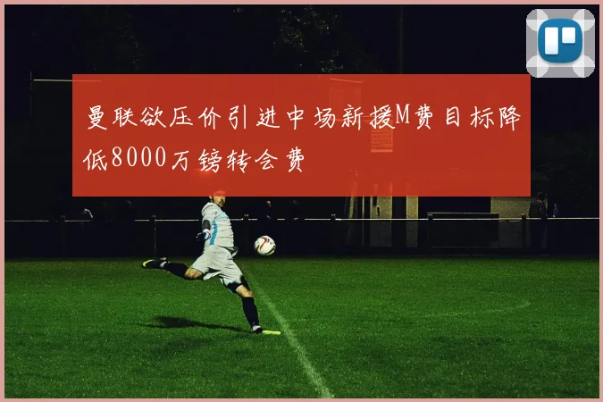 曼联欲压价引进中场新援M费目标降低8000万镑转会费