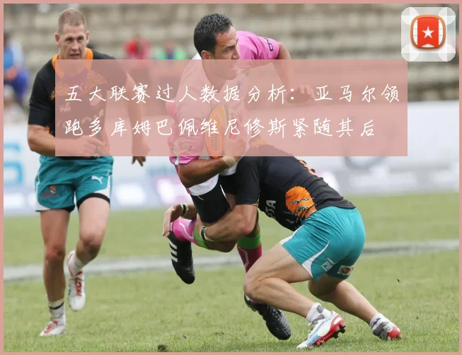 五大联赛过人数据分析：亚马尔领跑多库姆巴佩维尼修斯紧随其后