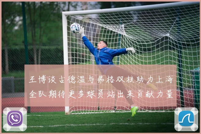 王博谈古德温与弗格双核助力上海全队期待更多球员站出来贡献力量