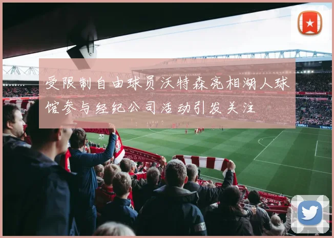 受限制自由球员沃特森亮相湖人球馆参与经纪公司活动引发关注