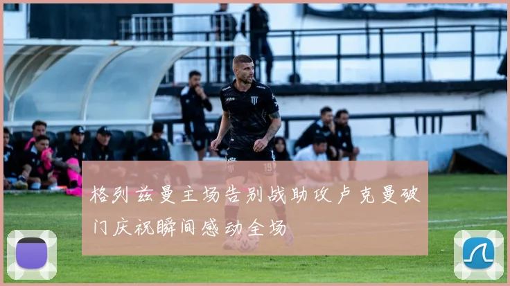 格列兹曼主场告别战助攻卢克曼破门庆祝瞬间感动全场