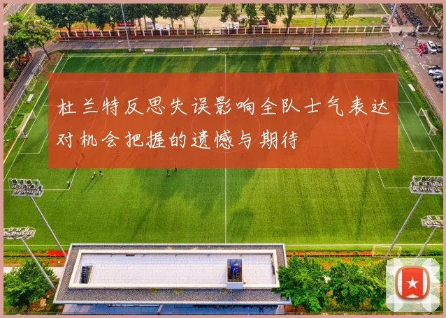 杜兰特反思失误影响全队士气表达对机会把握的遗憾与期待